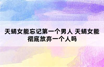 天蝎女能忘记第一个男人 天蝎女能彻底放弃一个人吗